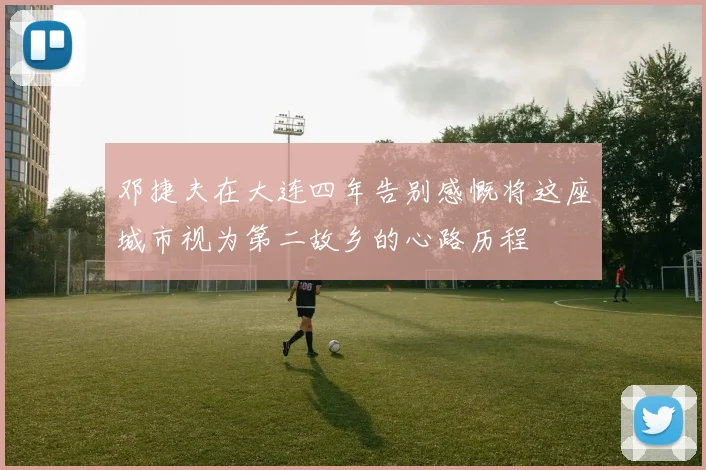 邓捷夫在大连四年告别感慨将这座城市视为第二故乡的心路历程