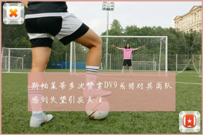 斯帕莱蒂多次赞赏DV9或将对其离队感到失望引发关注