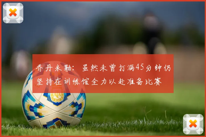 乔丹米勒：虽然未曾打满45分钟仍坚持在训练馆全力以赴准备比赛