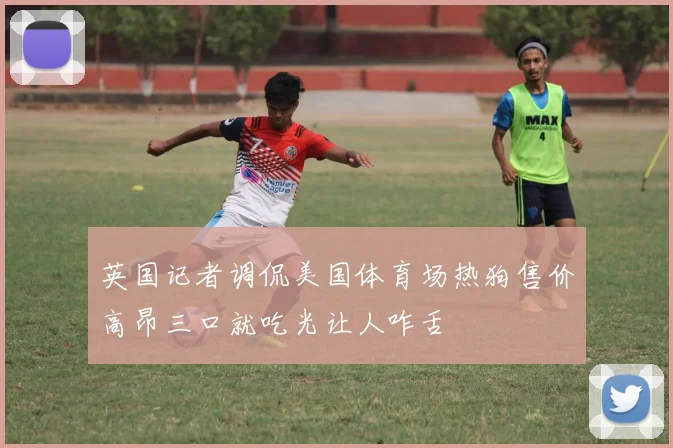 英国记者调侃美国体育场热狗售价高昂三口就吃光让人咋舌