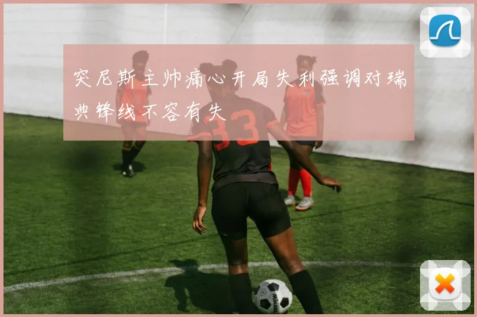 突尼斯主帅痛心开局失利强调对瑞典锋线不容有失