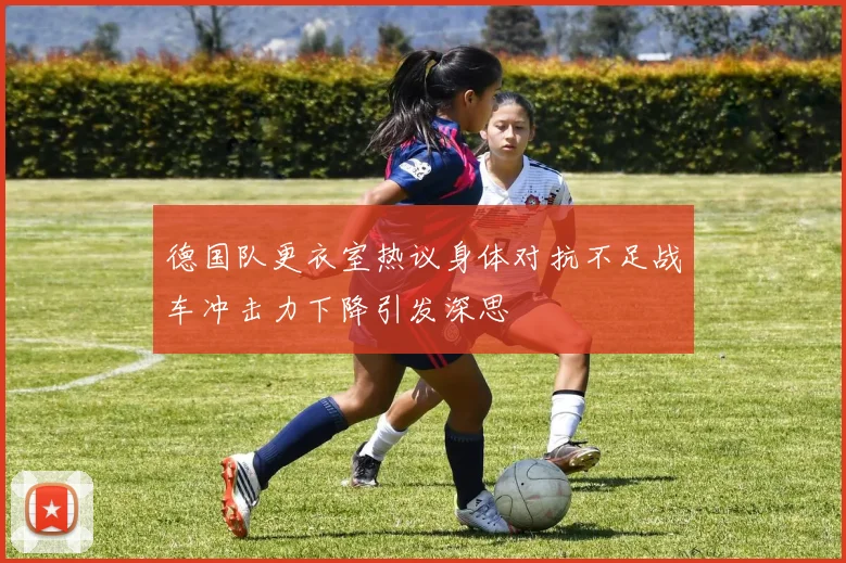 德国队更衣室热议身体对抗不足战车冲击力下降引发深思