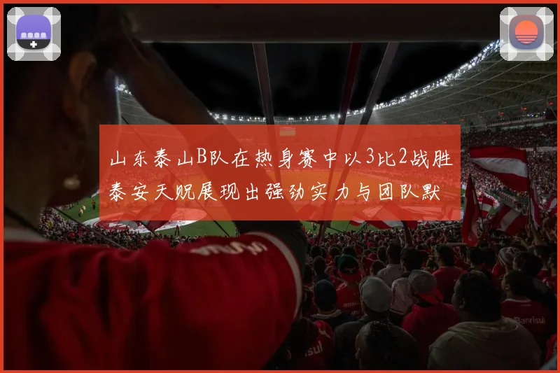 山东泰山B队在热身赛中以3比2战胜泰安天贶展现出强劲实力与团队默契
