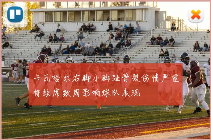 卡瓦哈尔右脚小脚趾骨裂伤情严重将缺席数周影响球队表现