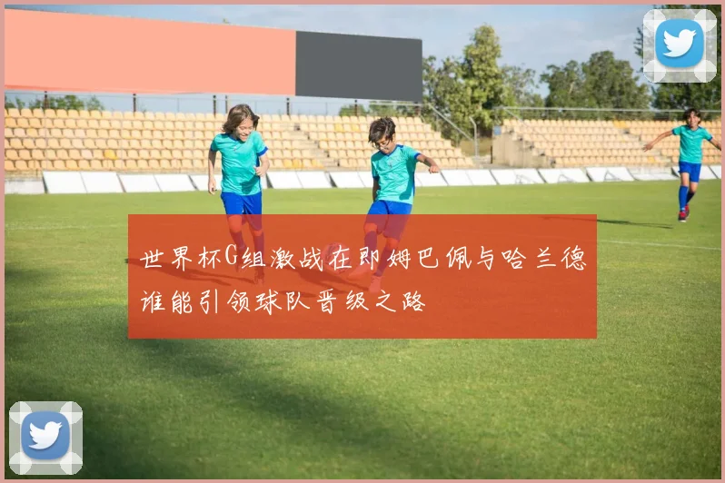 世界杯G组激战在即姆巴佩与哈兰德谁能引领球队晋级之路