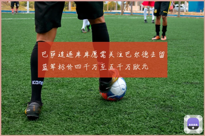 巴萨追逐库库愿需关注巴尔德去留蓝军标价四千万至五千万欧元