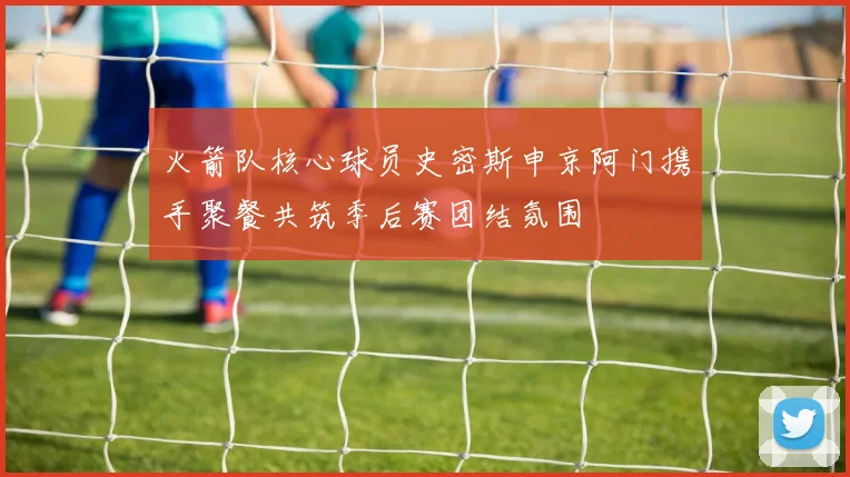 火箭队核心球员史密斯申京阿门携手聚餐共筑季后赛团结氛围