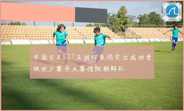中国女足U17亚洲杯表现突出成功晋级世少赛半决赛惜败朝鲜队