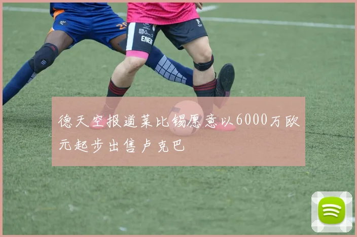 德天空报道莱比锡愿意以6000万欧元起步出售卢克巴