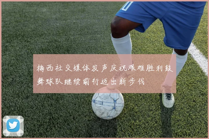 梅西社交媒体发声庆祝艰难胜利鼓舞球队继续前行迈出新步伐