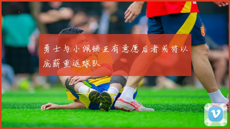 勇士与小佩顿互有意愿后者或将以底薪重返球队