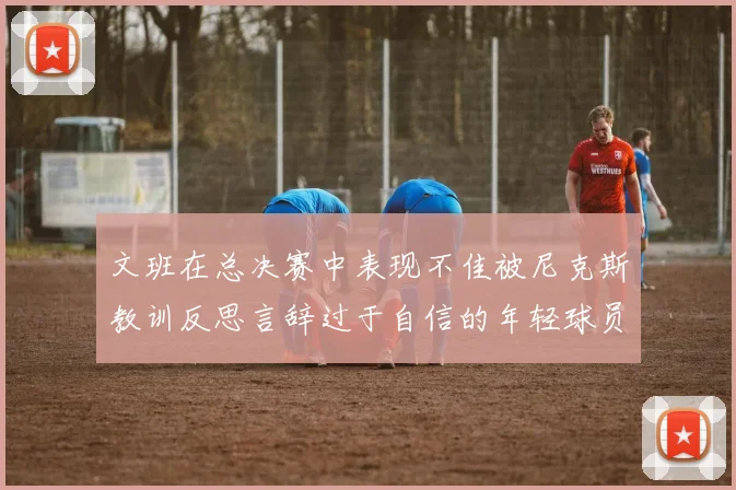 文班在总决赛中表现不佳被尼克斯教训反思言辞过于自信的年轻球员成长之路