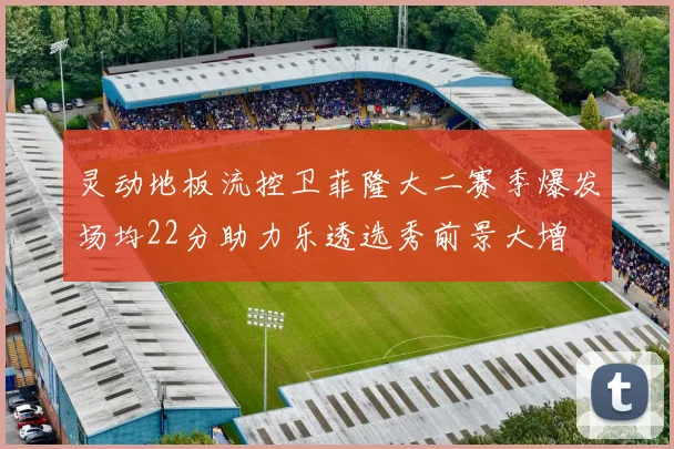 灵动地板流控卫菲隆大二赛季爆发场均22分助力乐透选秀前景大增