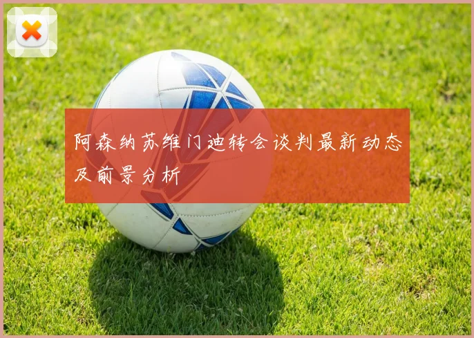 阿森纳苏维门迪转会谈判最新动态及前景分析