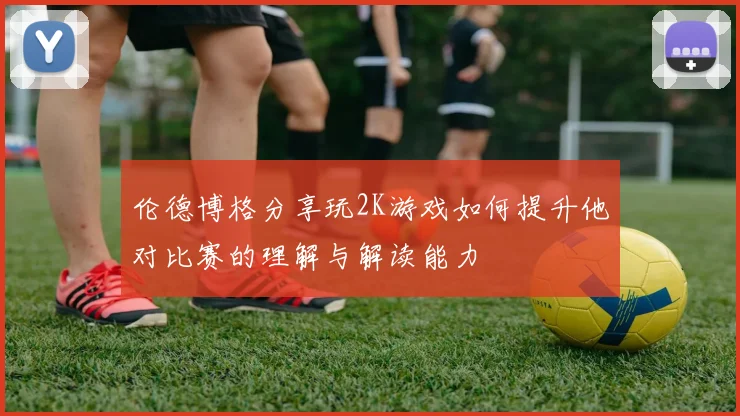 伦德博格分享玩2K游戏如何提升他对比赛的理解与解读能力
