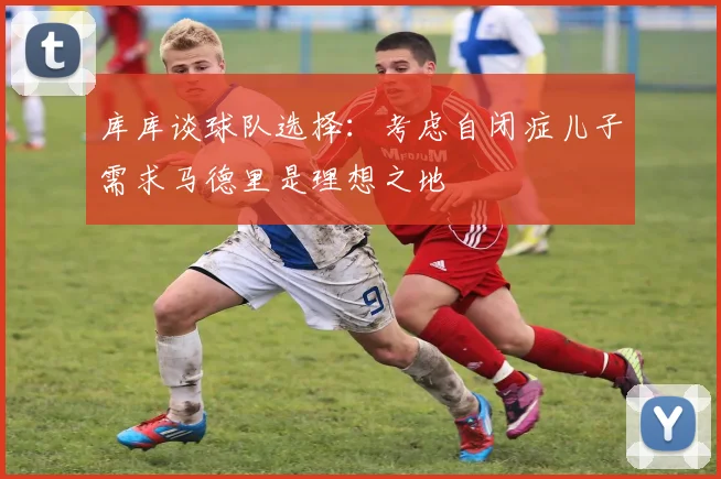 库库谈球队选择：考虑自闭症儿子需求马德里是理想之地