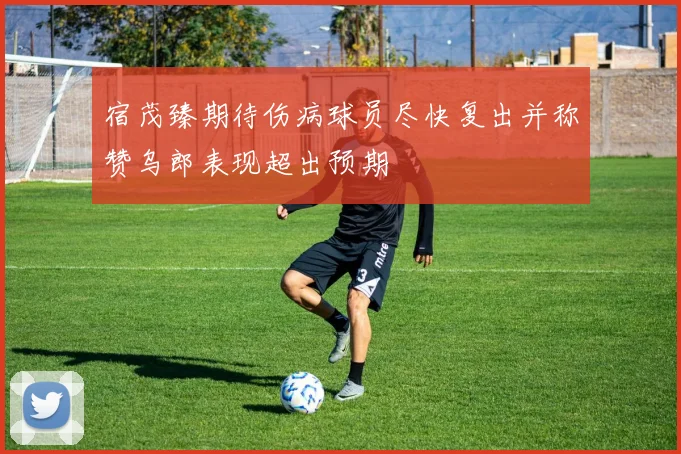 宿茂臻期待伤病球员尽快复出并称赞乌郎表现超出预期